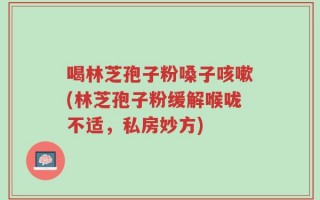 喝林芝孢子粉嗓子咳嗽(林芝孢子粉缓解喉咙不适，私房妙方)