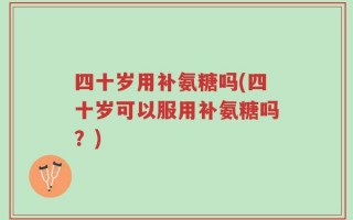 四十岁用补氨糖吗(四十岁可以服用补氨糖吗？)