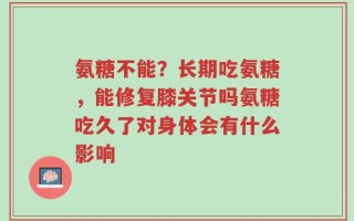 氨糖不能？长期吃氨糖，能修复膝关节吗氨糖吃久了对身体会有什么影响