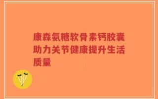 康森氨糖软骨素钙胶囊助力关节健康提升生活质量