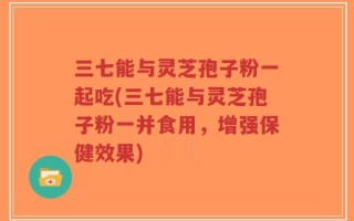 三七能与灵芝孢子粉一起吃(三七能与灵芝孢子粉一并食用，增强保健效果)