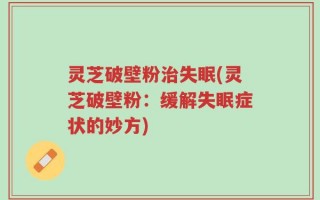灵芝破壁粉治失眠(灵芝破壁粉：缓解失眠症状的妙方)