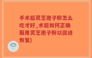 手术后灵芝孢子粉怎么吃才好_术后如何正确服用灵芝孢子粉以促进恢复)