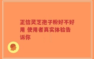 正信灵芝孢子粉好不好用 使用者真实体验告诉你