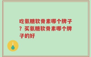 吃氨糖软骨素哪个牌子？买氨糖软骨素哪个牌子的好