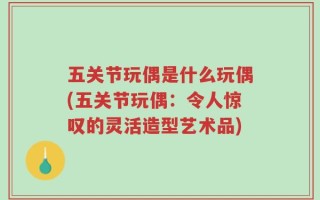 五关节玩偶是什么玩偶(五关节玩偶：令人惊叹的灵活造型艺术品)