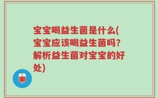 宝宝喝益生菌是什么(宝宝应该喝益生菌吗？解析益生菌对宝宝的好处)
