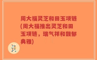 周大福灵芝和田玉项链(周大福推出灵芝和田玉项链，瑞气祥和馥郁典雅)