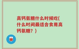 高钙氨糖什么时候吃(什么时间最适合食用高钙氨糖？)