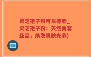 灵芝孢子粉可以擦脸_灵芝孢子粉：天然美容圣品，焕发肌肤光彩)