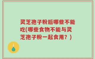 灵芝孢子粉后哪些不能吃(哪些食物不能与灵芝孢子粉一起食用？)