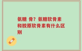 氨糖 骨？氨糖软骨素和胶原软骨素有什么区别