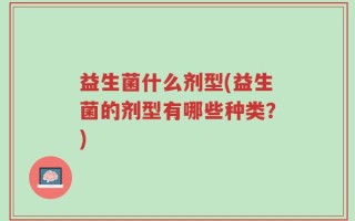 益生菌什么剂型(益生菌的剂型有哪些种类？)