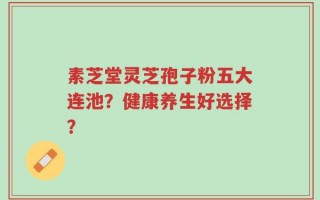 素芝堂灵芝孢子粉五大连池？健康养生好选择？
