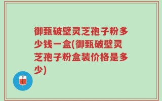 御甄破壁灵芝孢子粉多少钱一盒(御甄破壁灵芝孢子粉盒装价格是多少)