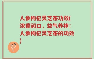 人参枸杞灵芝茶功效(浓香润口，益气养神：人参枸杞灵芝茶的功效)