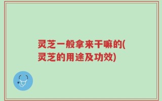 灵芝一般拿来干嘛的(灵芝的用途及功效)
