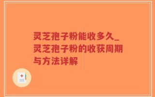 灵芝孢子粉能收多久_灵芝孢子粉的收获周期与方法详解