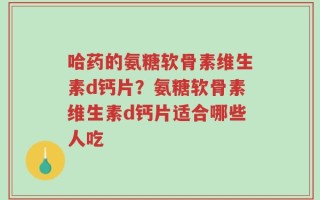 哈药的氨糖软骨素维生素d钙片？氨糖软骨素维生素d钙片适合哪些人吃