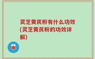 灵芝黄芪粉有什么功效(灵芝黄芪粉的功效详解)