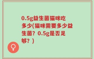 0.5g益生菌猫咪吃多少(猫咪需要多少益生菌？0.5g是否足够？)