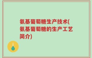 氨基葡萄糖生产技术(氨基葡萄糖的生产工艺简介)