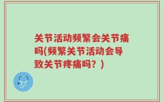 关节活动频繁会关节痛吗(频繁关节活动会导致关节疼痛吗？)