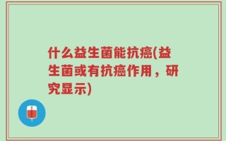什么益生菌能抗癌(益生菌或有抗癌作用，研究显示)