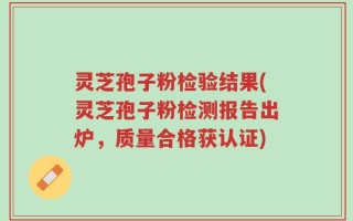 灵芝孢子粉检验结果(灵芝孢子粉检测报告出炉，质量合格获认证)