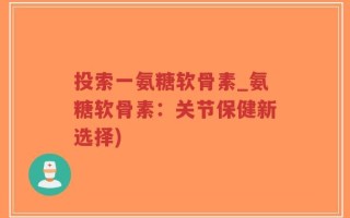 投索一氨糖软骨素_氨糖软骨素：关节保健新选择)