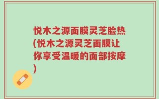 悦木之源面膜灵芝脸热(悦木之源灵芝面膜让你享受温暖的面部按摩)