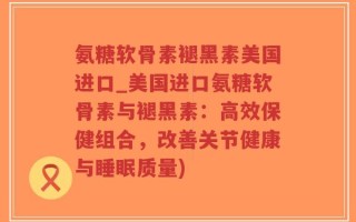 氨糖软骨素褪黑素美国进口_美国进口氨糖软骨素与褪黑素：高效保健组合，改善关节健康与睡眠质量)