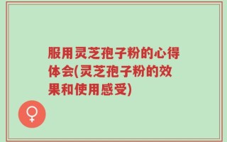 服用灵芝孢子粉的心得体会(灵芝孢子粉的效果和使用感受)