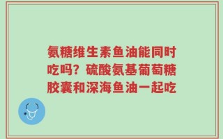 氨糖维生素鱼油能同时吃吗？硫酸氨基葡萄糖胶囊和深海鱼油一起吃