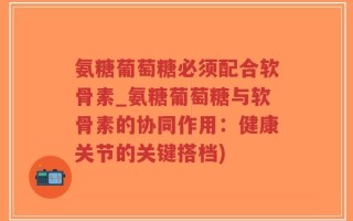 氨糖葡萄糖必须配合软骨素_氨糖葡萄糖与软骨素的协同作用：健康关节的关键搭档)