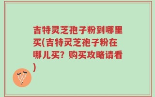 吉特灵芝孢子粉到哪里买(吉特灵芝孢子粉在哪儿买？购买攻略请看)