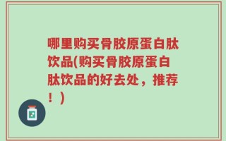 哪里购买骨胶原蛋白肽饮品(购买骨胶原蛋白肽饮品的好去处，推荐！)