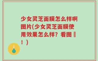 少女灵芝面膜怎么样啊图片(少女灵芝面膜使用效果怎么样？看图囉！)