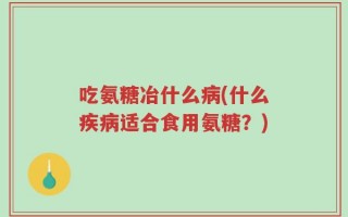 吃氨糖冶什么病(什么疾病适合食用氨糖？)