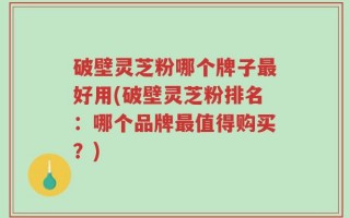 破壁灵芝粉哪个牌子最好用(破壁灵芝粉排名：哪个品牌最值得购买？)