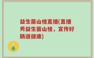 益生菌山楂直播(直播秀益生菌山楂，宣传好肠道健康)