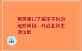 别再错过了解孢子粉的绝妙规格，开启全新生活体验