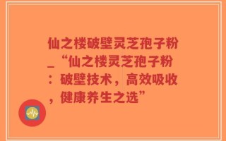 仙之楼破壁灵芝孢子粉_“仙之楼灵芝孢子粉：破壁技术，高效吸收，健康养生之选”