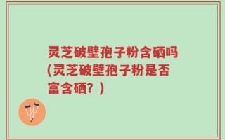 灵芝破壁孢子粉含硒吗(灵芝破壁孢子粉是否富含硒？)