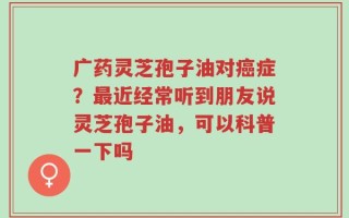 广药灵芝孢子油对癌症？最近经常听到朋友说灵芝孢子油，可以科普一下吗