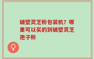 破壁灵芝粉包装机？哪里可以买的到破壁灵芝孢子粉