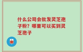 什么公司会批发灵芝孢子粉？哪里可以买到灵芝孢子