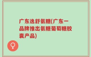 广东逸舒氨糖(广东一品牌推出氨糖葡萄糖胶囊产品)
