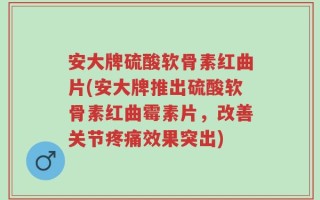 安大牌硫酸软骨素红曲片(安大牌推出硫酸软骨素红曲霉素片，改善关节疼痛效果突出)