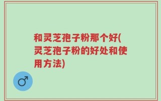 和灵芝孢子粉那个好(灵芝孢子粉的好处和使用方法)